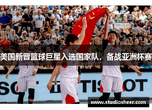 美国新晋篮球巨星入选国家队，备战亚洲杯赛